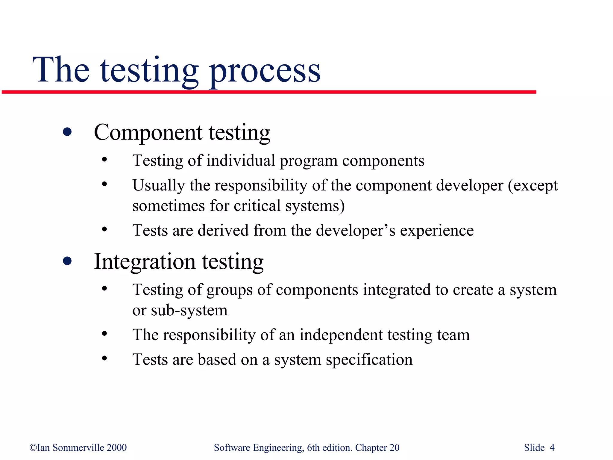The testing process Component testing  Testing of individual program components Usually the responsibility of the component developer (except sometimes for critical systems) Tests are derived from the developer’s experience Integration testing Testing of groups of components integrated to create a system or sub-system The responsibility of an independent testing team Tests are based on a system specification 