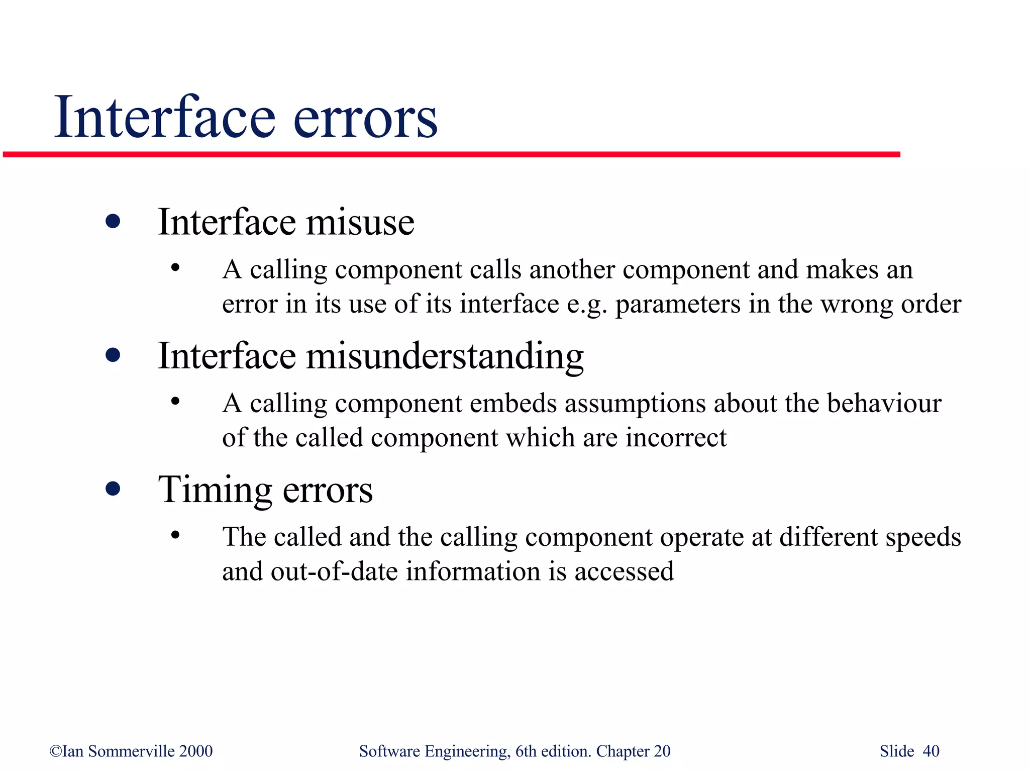 Interface errors Interface misuse A calling component calls another component and makes an error in its use of its interface e.g. parameters in the wrong order Interface misunderstanding A calling component embeds assumptions about the behaviour of the called component which are incorrect Timing errors The called and the calling component operate at different speeds and out-of-date information is accessed 
