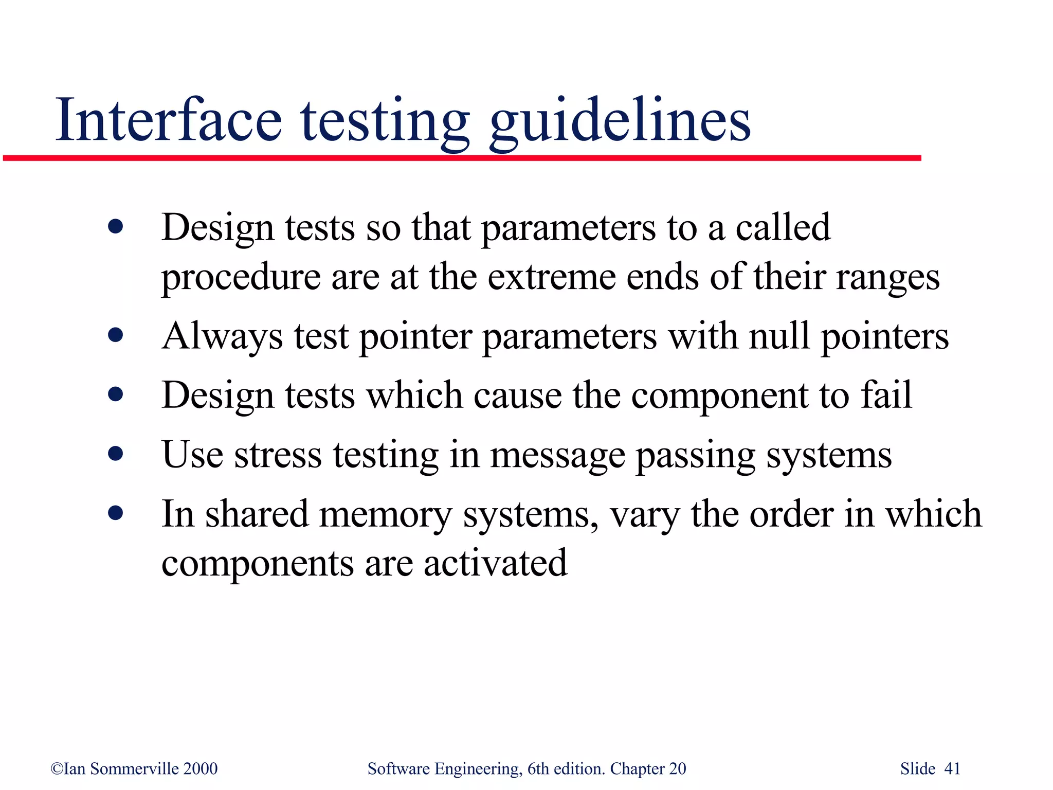 Interface testing guidelines Design tests so that parameters to a called procedure are at the extreme ends of their ranges Always test pointer parameters with null pointers Design tests which cause the component to fail Use stress testing in message passing systems In shared memory systems, vary the order in which components are activated 