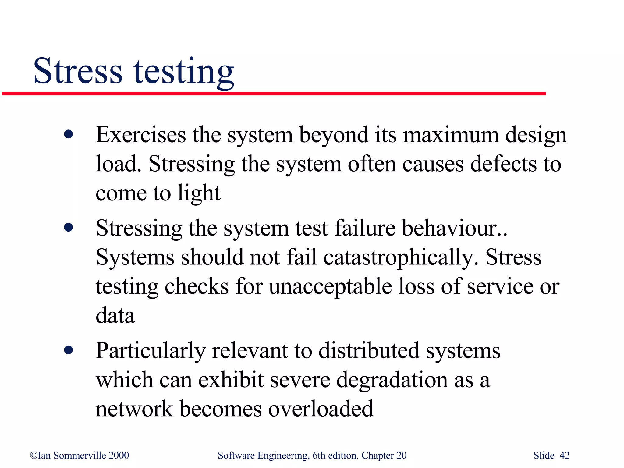 Stress testing Exercises the system beyond its maximum design load. Stressing the system often causes defects to  come to light Stressing the system test failure behaviour.. Systems should not fail catastrophically. Stress testing checks for unacceptable loss of service or data Particularly relevant to distributed systems  which can exhibit severe degradation as a  network becomes overloaded 