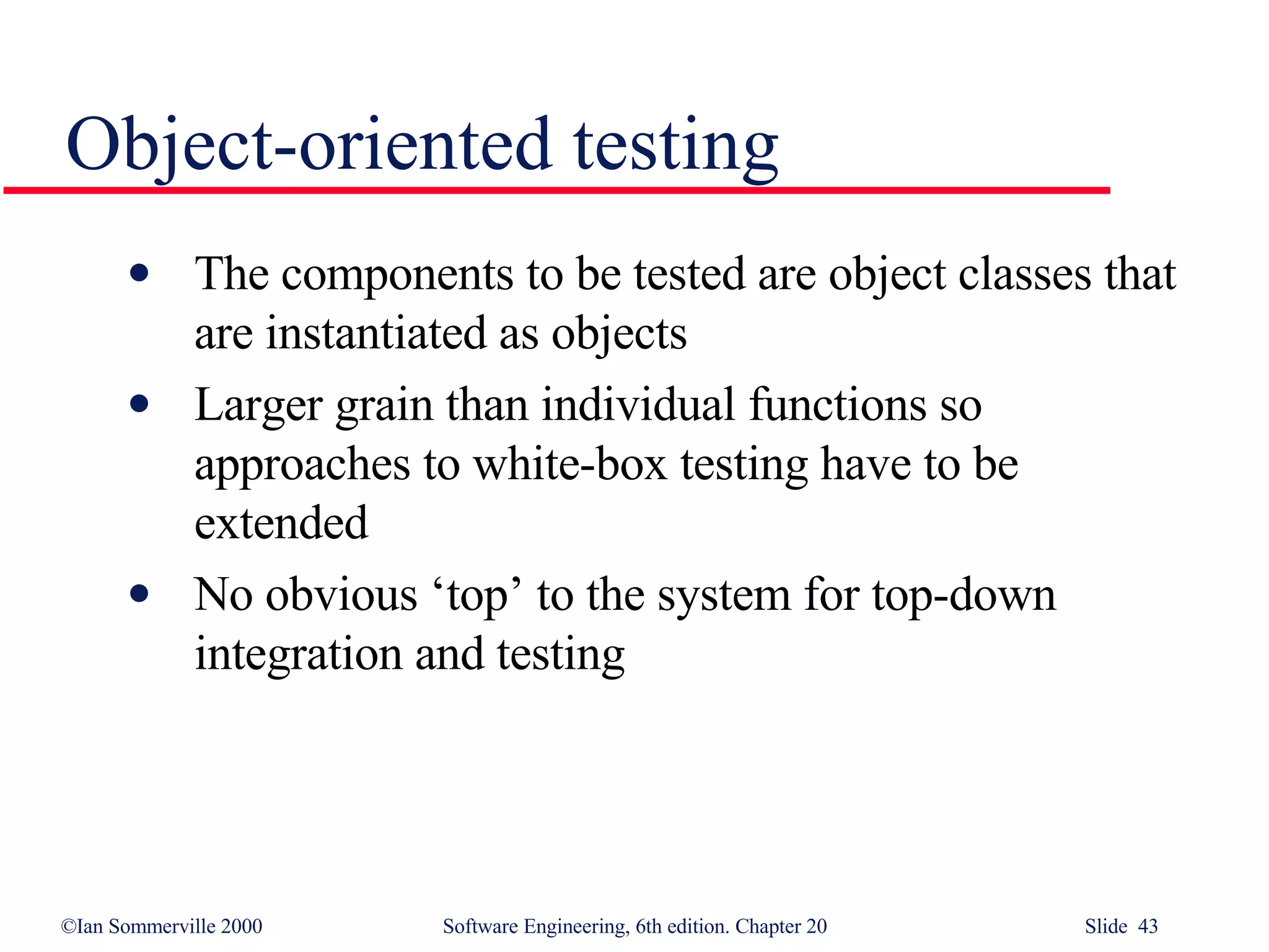 The components to be tested are object classes that are instantiated as objects Larger grain than individual functions so approaches to white-box testing have to be extended No obvious ‘top’ to the system for top-down integration and testing Object-oriented testing 
