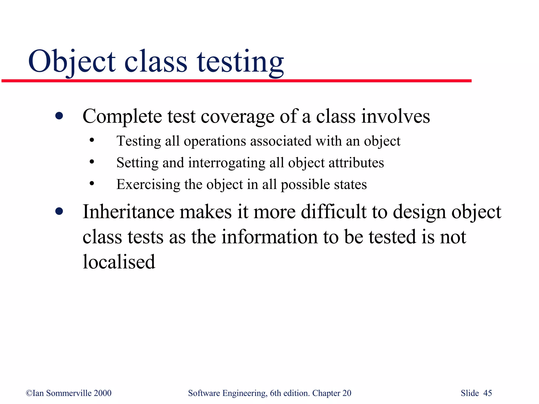 Object class testing Complete test coverage of a class involves Testing all operations associated with an object Setting and interrogating all object attributes Exercising the object in all possible states Inheritance makes it more difficult to design object class tests as the information to be tested is not localised 