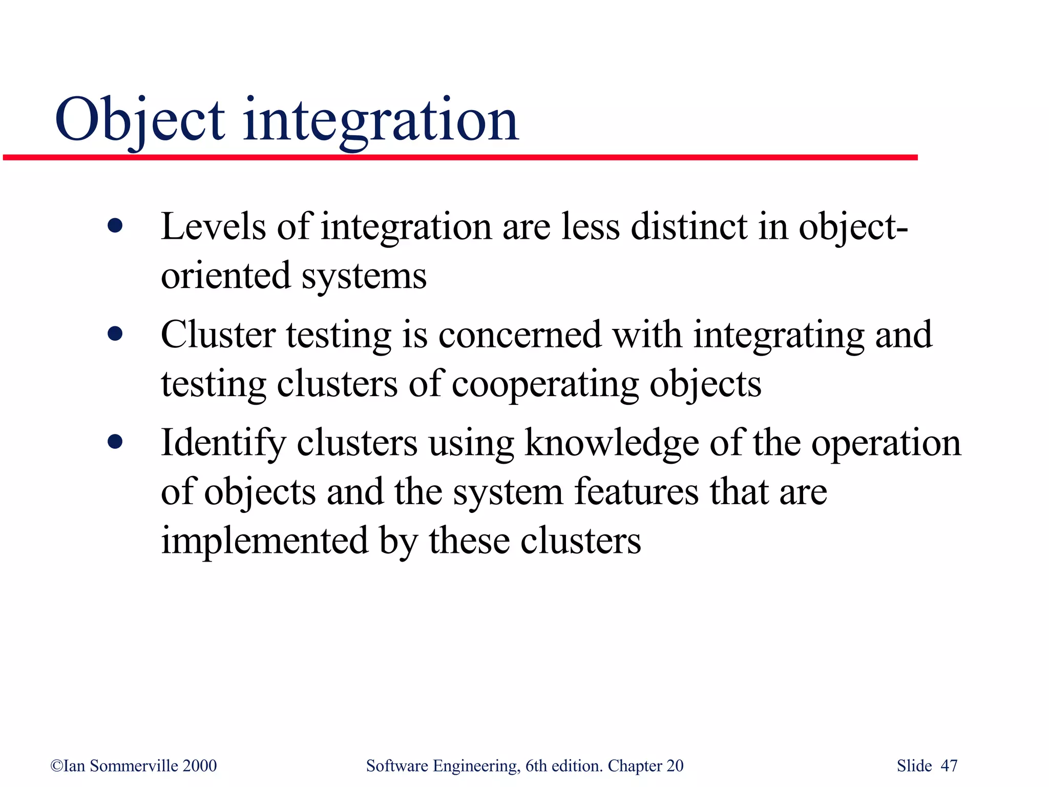 Object integration Levels of integration are less distinct in object-oriented systems Cluster testing is concerned with integrating and testing clusters of cooperating objects Identify clusters using knowledge of the operation of objects and the system features that are implemented by these clusters 