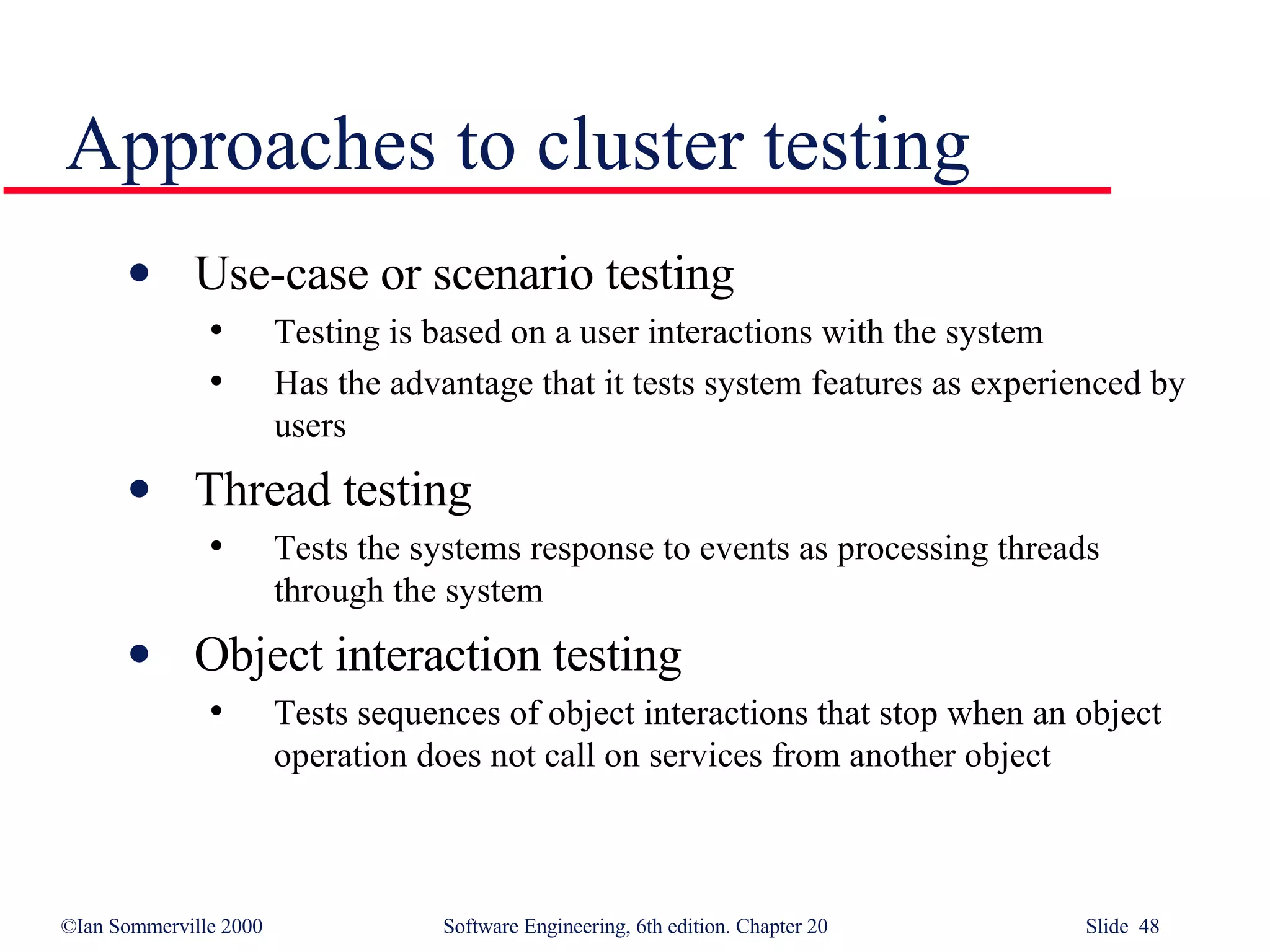 Approaches to cluster testing Use-case or scenario testing Testing is based on a user interactions with the system Has the advantage that it tests system features as experienced by users Thread testing Tests the systems response to events as processing threads through the system Object interaction testing Tests sequences of object interactions that stop when an object operation does not call on services from another object 