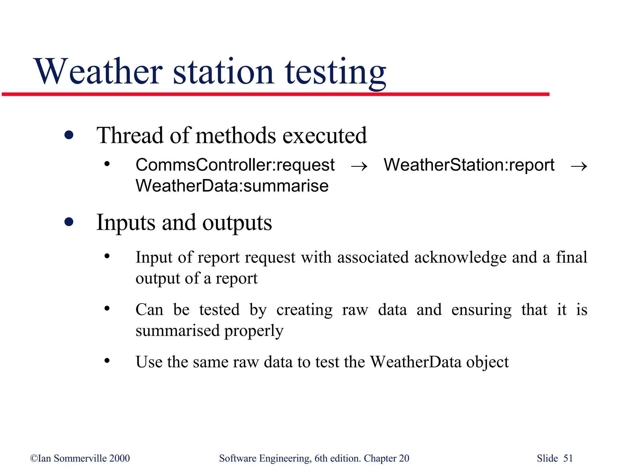 Weather station testing Thread of methods executed CommsController:request      WeatherStation:report      WeatherData:summarise Inputs and outputs Input of report request with associated acknowledge and a final output of a report Can be tested by creating raw data and ensuring that it is summarised properly Use the same raw data to test the WeatherData object 