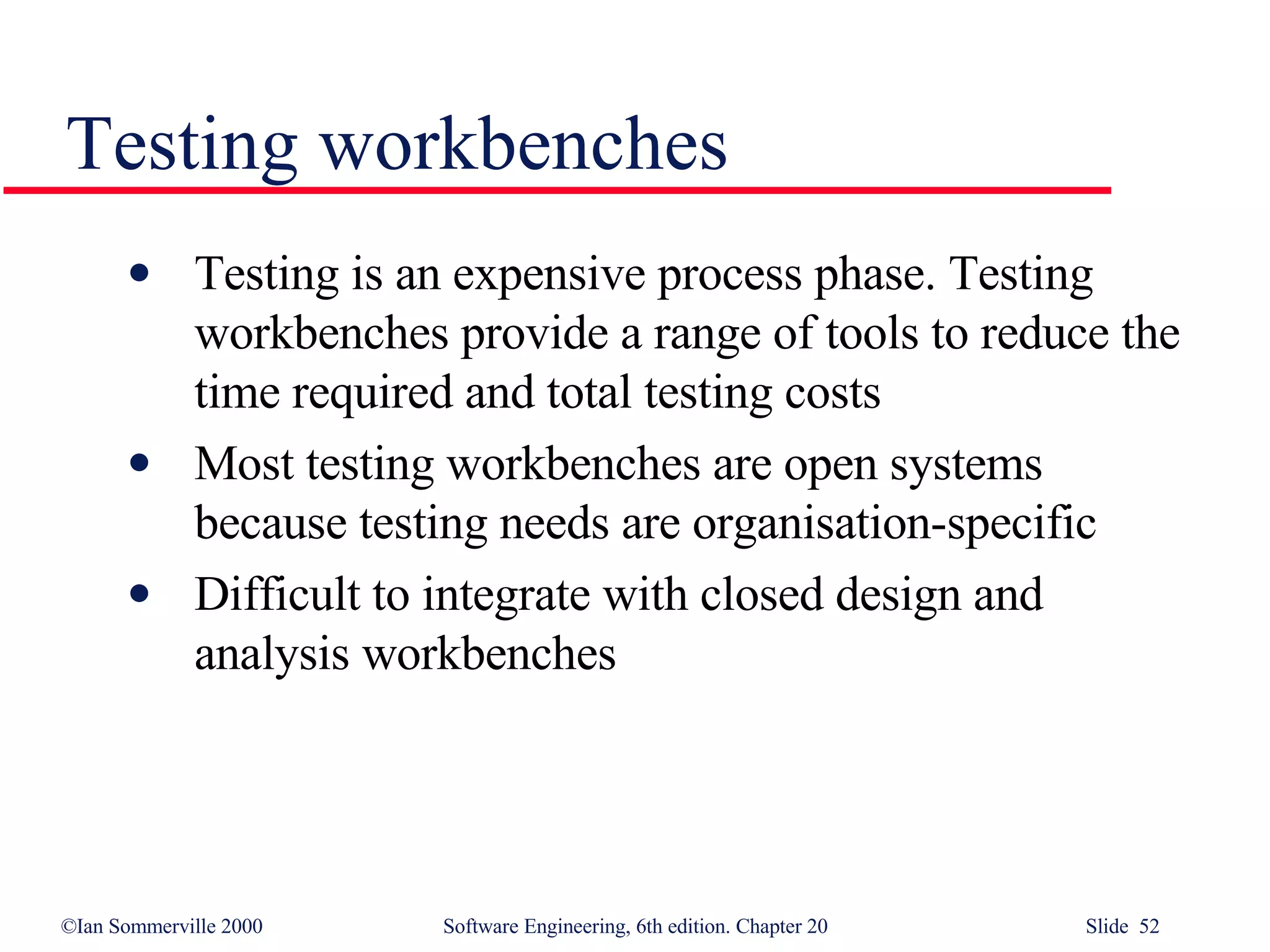 Testing workbenches Testing is an expensive process phase. Testing workbenches provide a range of tools to reduce the time required and total testing costs Most testing workbenches are open systems because testing needs are organisation-specific Difficult to integrate with closed design and analysis workbenches 