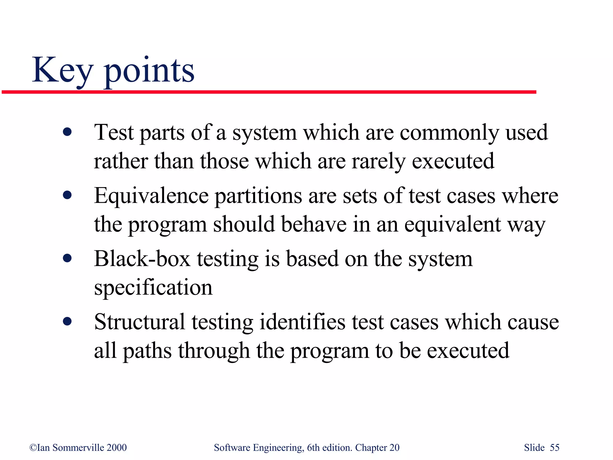 Key points Test parts of a system which are commonly used rather than those which are rarely executed Equivalence partitions are sets of test cases where the program should behave in an equivalent way Black-box testing is based on the system specification Structural testing identifies test cases which cause all paths through the program to be executed 