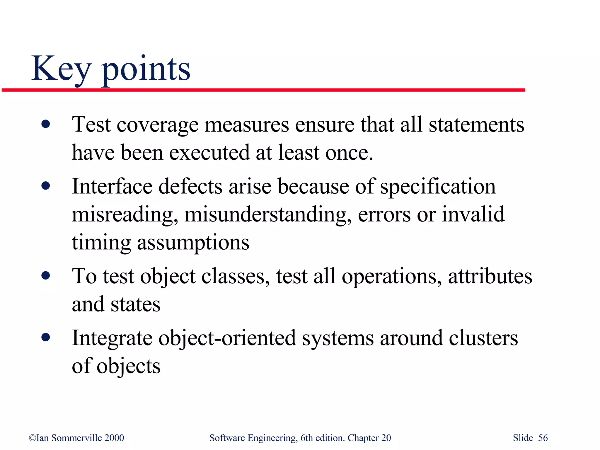Key points Test coverage measures ensure that all statements have been executed at least once.  Interface defects arise because of specification misreading, misunderstanding, errors or invalid timing assumptions To test object classes, test all operations, attributes and states Integrate object-oriented systems around clusters of objects 