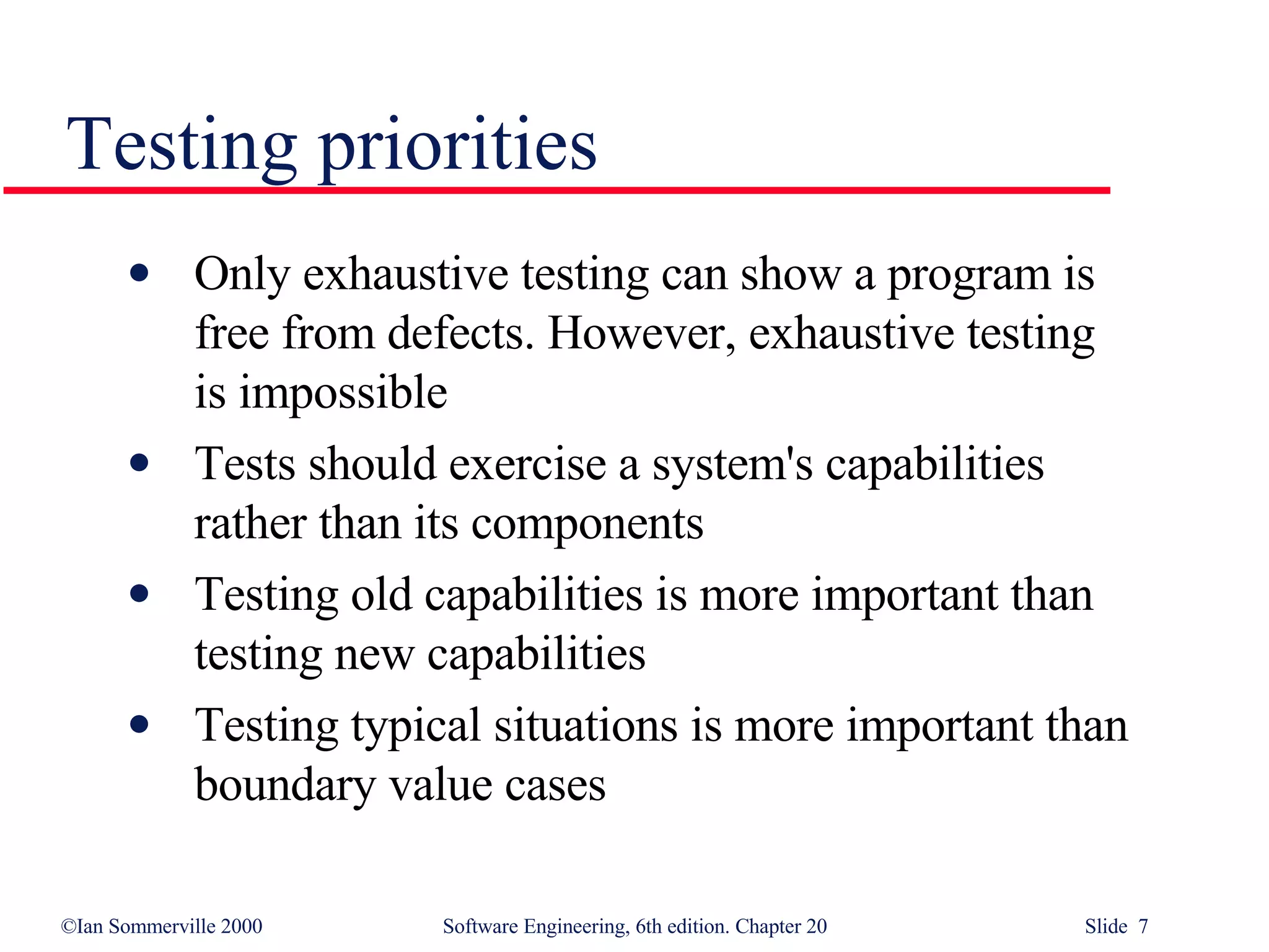 Only exhaustive testing can show a program is  free from defects. However, exhaustive testing  is impossible Tests should exercise a system's capabilities  rather than its components Testing old capabilities is more important than  testing new capabilities Testing typical situations is more important than  boundary value cases Testing priorities 