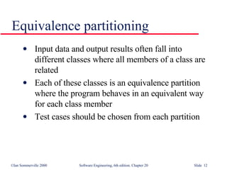 Equivalence partitioning Input data and output results often fall into different classes where all members of a class are related Each of these classes is an equivalence partition where the program behaves in an equivalent way for each class member Test cases should be chosen from each partition 