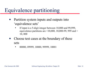 Partition system inputs and outputs into  ‘equivalence sets’ If input is a 5-digit integer between 10,000 and 99,999,  equivalence partitions are <10,000, 10,000-99, 999 and >  10, 000 Choose test cases at the boundary of these  sets 00000, 09999, 10000, 99999, 10001 Equivalence partitioning 