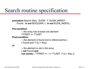Search routine specification procedure  Search (Key : ELEM ; T: ELEM_ARRAY; Found :  in out  BOOLEAN; L:  in out  ELEM_INDEX) ; Pre-condition -- the array has at least one element T’FIRST <= T’LAST  Post-condition -- the element is found and is referenced by L ( Found and T (L) = Key)  or   -- the element is not in the array (  not  Found  and not  ( exists  i, T’FIRST >= i <= T’LAST, T (i) = Key )) 