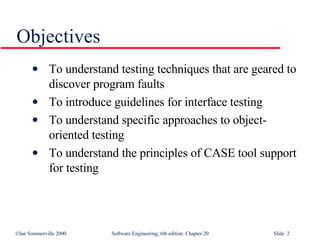 Objectives To understand testing techniques that are geared to discover program faults To introduce guidelines for interface testing To understand specific approaches to object-oriented testing To understand the principles of CASE tool support for testing 