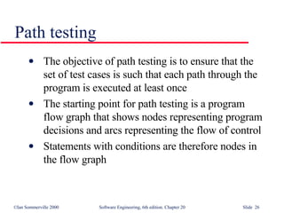 Path testing The objective of path testing is to ensure that the set of test cases is such that each path through the program is executed at least once The starting point for path testing is a program flow graph that shows nodes representing program decisions and arcs representing the flow of control Statements with conditions are therefore nodes in the flow graph 