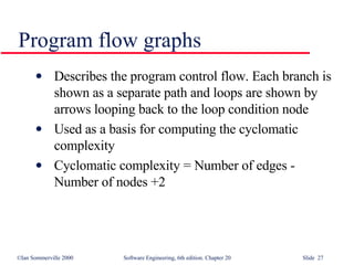 Describes the program control flow. Each branch is shown as a separate path and loops are shown by arrows looping back to the loop condition node Used as a basis for computing the cyclomatic  complexity Cyclomatic complexity = Number of edges - Number of nodes +2 Program flow graphs 