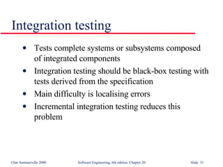 Integration testing Tests complete systems or subsystems composed of integrated components Integration testing should be black-box testing with tests derived from the specification Main difficulty is localising errors Incremental integration testing reduces this problem 