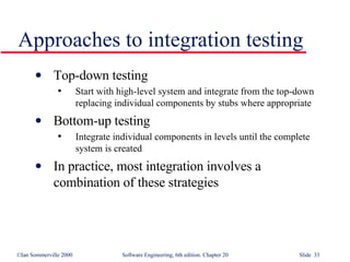 Approaches to integration testing Top-down testing Start with high-level system and integrate from the top-down replacing individual components by stubs where appropriate Bottom-up testing Integrate individual components in levels until the complete system is created In practice, most integration involves a combination of these strategies 