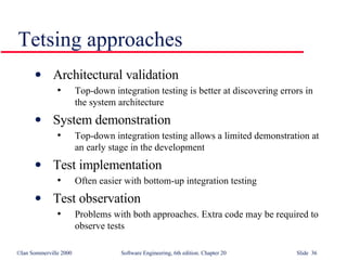 Tetsing approaches Architectural validation Top-down integration testing is better at discovering errors in the system architecture System demonstration Top-down integration testing allows a limited demonstration at an early stage in the development Test implementation Often easier with bottom-up integration testing Test observation Problems with both approaches. Extra code may be required to observe tests 