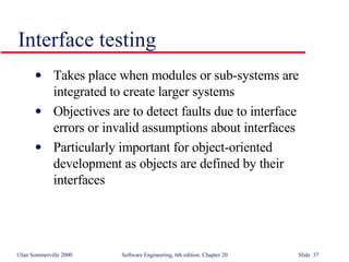 Takes place when modules or sub-systems are integrated to create larger systems Objectives are to detect faults due to interface errors or invalid assumptions about interfaces Particularly important for object-oriented development as objects are defined by their interfaces Interface testing 