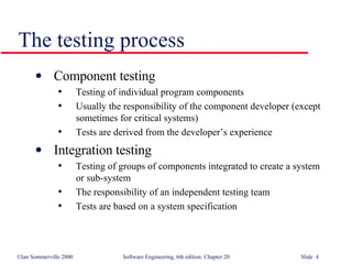 The testing process Component testing  Testing of individual program components Usually the responsibility of the component developer (except sometimes for critical systems) Tests are derived from the developer’s experience Integration testing Testing of groups of components integrated to create a system or sub-system The responsibility of an independent testing team Tests are based on a system specification 