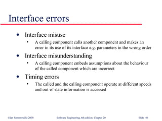 Interface errors Interface misuse A calling component calls another component and makes an error in its use of its interface e.g. parameters in the wrong order Interface misunderstanding A calling component embeds assumptions about the behaviour of the called component which are incorrect Timing errors The called and the calling component operate at different speeds and out-of-date information is accessed 