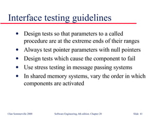 Interface testing guidelines Design tests so that parameters to a called procedure are at the extreme ends of their ranges Always test pointer parameters with null pointers Design tests which cause the component to fail Use stress testing in message passing systems In shared memory systems, vary the order in which components are activated 