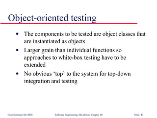 The components to be tested are object classes that are instantiated as objects Larger grain than individual functions so approaches to white-box testing have to be extended No obvious ‘top’ to the system for top-down integration and testing Object-oriented testing 