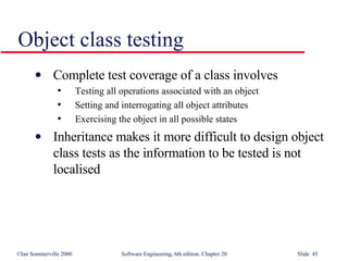 Object class testing Complete test coverage of a class involves Testing all operations associated with an object Setting and interrogating all object attributes Exercising the object in all possible states Inheritance makes it more difficult to design object class tests as the information to be tested is not localised 