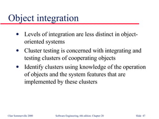 Object integration Levels of integration are less distinct in object-oriented systems Cluster testing is concerned with integrating and testing clusters of cooperating objects Identify clusters using knowledge of the operation of objects and the system features that are implemented by these clusters 