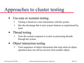 Approaches to cluster testing Use-case or scenario testing Testing is based on a user interactions with the system Has the advantage that it tests system features as experienced by users Thread testing Tests the systems response to events as processing threads through the system Object interaction testing Tests sequences of object interactions that stop when an object operation does not call on services from another object 