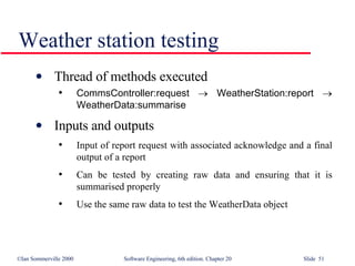 Weather station testing Thread of methods executed CommsController:request      WeatherStation:report      WeatherData:summarise Inputs and outputs Input of report request with associated acknowledge and a final output of a report Can be tested by creating raw data and ensuring that it is summarised properly Use the same raw data to test the WeatherData object 