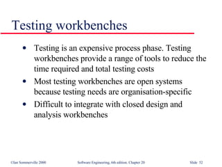 Testing workbenches Testing is an expensive process phase. Testing workbenches provide a range of tools to reduce the time required and total testing costs Most testing workbenches are open systems because testing needs are organisation-specific Difficult to integrate with closed design and analysis workbenches 