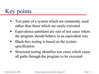 Key points Test parts of a system which are commonly used rather than those which are rarely executed Equivalence partitions are sets of test cases where the program should behave in an equivalent way Black-box testing is based on the system specification Structural testing identifies test cases which cause all paths through the program to be executed 