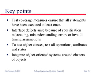 Key points Test coverage measures ensure that all statements have been executed at least once.  Interface defects arise because of specification misreading, misunderstanding, errors or invalid timing assumptions To test object classes, test all operations, attributes and states Integrate object-oriented systems around clusters of objects 