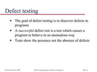 Defect testing The goal of defect testing is to discover defects in programs A  successful  defect test is a test which causes a program to behave in an anomalous way Tests show the presence not the absence of defects 