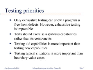 Only exhaustive testing can show a program is  free from defects. However, exhaustive testing  is impossible Tests should exercise a system's capabilities  rather than its components Testing old capabilities is more important than  testing new capabilities Testing typical situations is more important than  boundary value cases Testing priorities 
