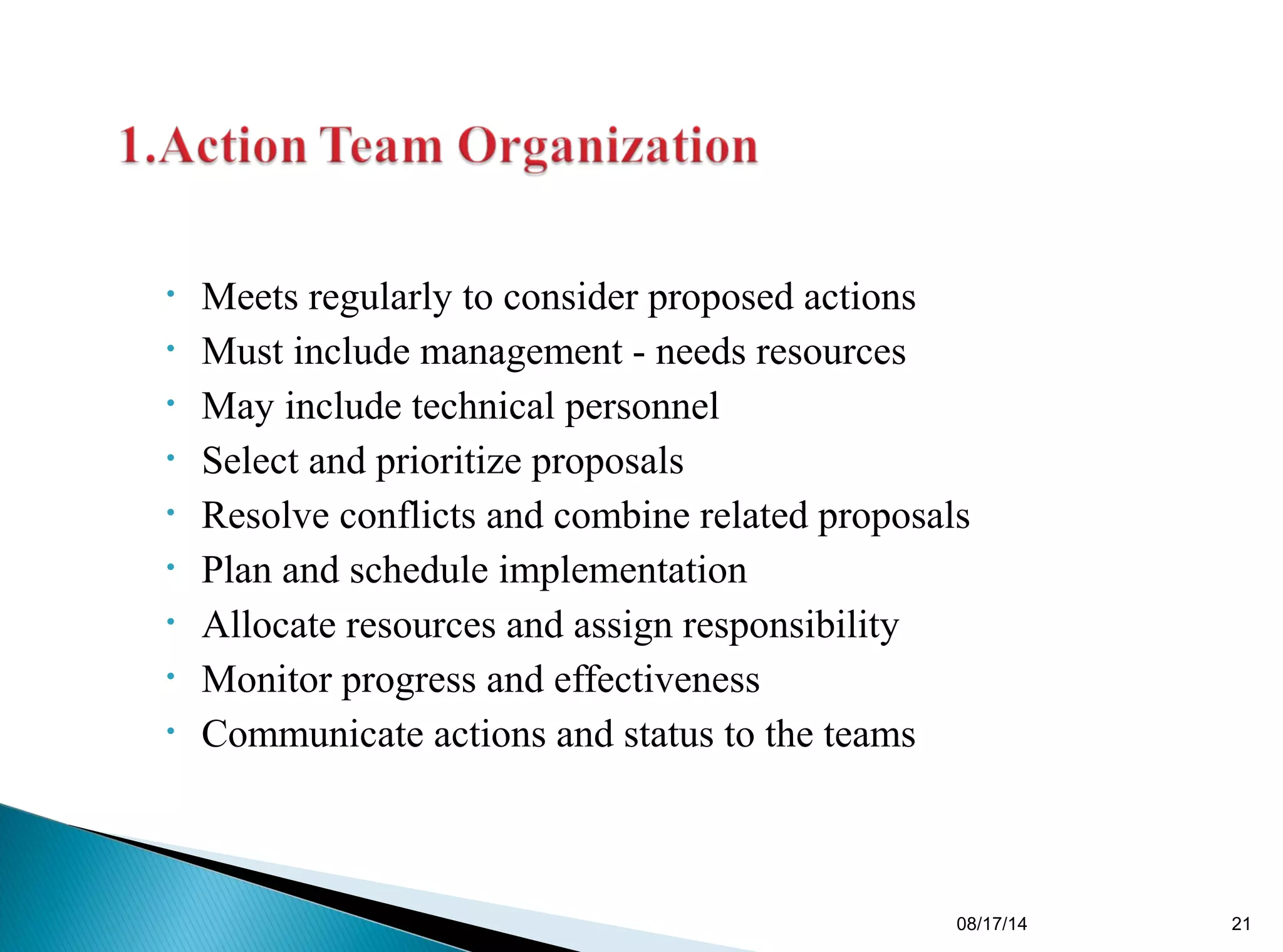 • Meets regularly to consider proposed actions
• Must include management - needs resources
• May include technical personnel
• Select and prioritize proposals
• Resolve conflicts and combine related proposals
• Plan and schedule implementation
• Allocate resources and assign responsibility
• Monitor progress and effectiveness
• Communicate actions and status to the teams
08/17/14 21
 