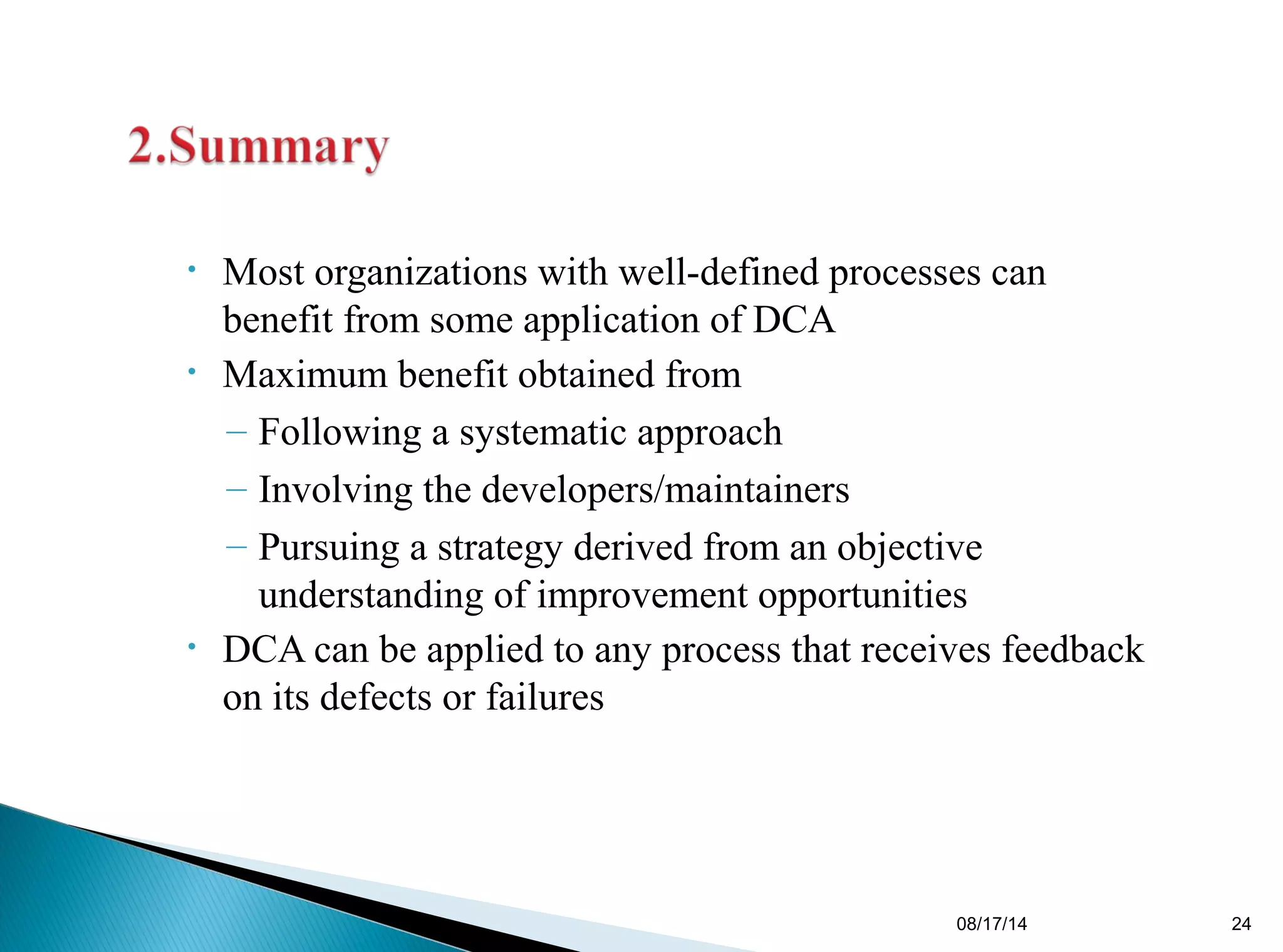 • Most organizations with well-defined processes can
benefit from some application of DCA
• Maximum benefit obtained from
– Following a systematic approach
– Involving the developers/maintainers
– Pursuing a strategy derived from an objective
understanding of improvement opportunities
• DCA can be applied to any process that receives feedback
on its defects or failures
08/17/14 24
 