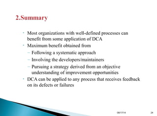 • Most organizations with well-defined processes can
benefit from some application of DCA
• Maximum benefit obtained from
– Following a systematic approach
– Involving the developers/maintainers
– Pursuing a strategy derived from an objective
understanding of improvement opportunities
• DCA can be applied to any process that receives feedback
on its defects or failures
08/17/14 24
 