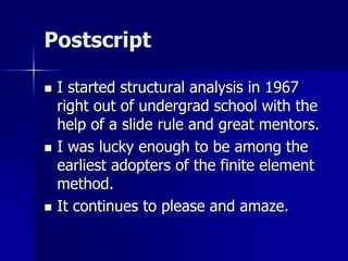 Postscript
 I started structural analysis in 1967
right out of undergrad school with the
help of a slide rule and great mentors.
 I was lucky enough to be among the
earliest adopters of the finite element
method.
 It continues to please and amaze.
 