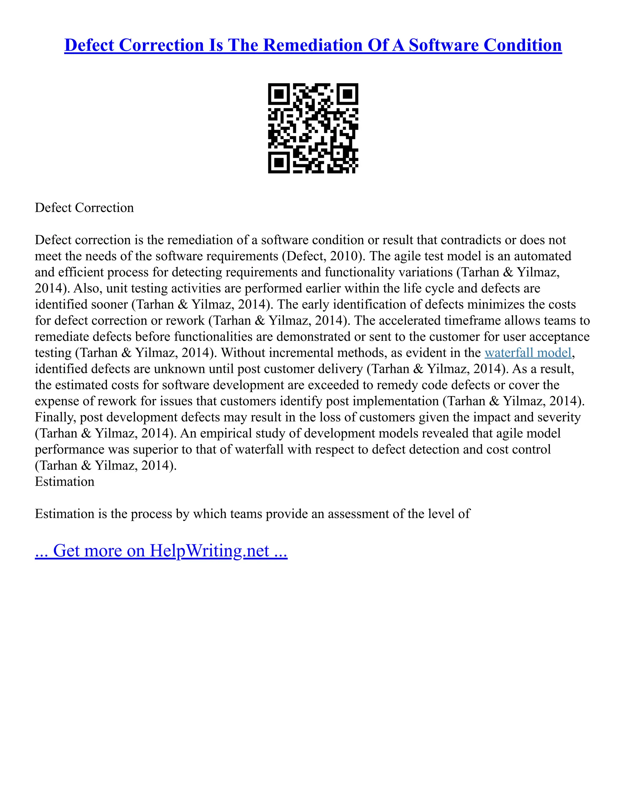 Defect Correction Is The Remediation Of A Software Condition
Defect Correction
Defect correction is the remediation of a software condition or result that contradicts or does not
meet the needs of the software requirements (Defect, 2010). The agile test model is an automated
and efficient process for detecting requirements and functionality variations (Tarhan & Yilmaz,
2014). Also, unit testing activities are performed earlier within the life cycle and defects are
identified sooner (Tarhan & Yilmaz, 2014). The early identification of defects minimizes the costs
for defect correction or rework (Tarhan & Yilmaz, 2014). The accelerated timeframe allows teams to
remediate defects before functionalities are demonstrated or sent to the customer for user acceptance
testing (Tarhan & Yilmaz, 2014). Without incremental methods, as evident in the waterfall model,
identified defects are unknown until post customer delivery (Tarhan & Yilmaz, 2014). As a result,
the estimated costs for software development are exceeded to remedy code defects or cover the
expense of rework for issues that customers identify post implementation (Tarhan & Yilmaz, 2014).
Finally, post development defects may result in the loss of customers given the impact and severity
(Tarhan & Yilmaz, 2014). An empirical study of development models revealed that agile model
performance was superior to that of waterfall with respect to defect detection and cost control
(Tarhan & Yilmaz, 2014).
Estimation
Estimation is the process by which teams provide an assessment of the level of
... Get more on HelpWriting.net ...
 