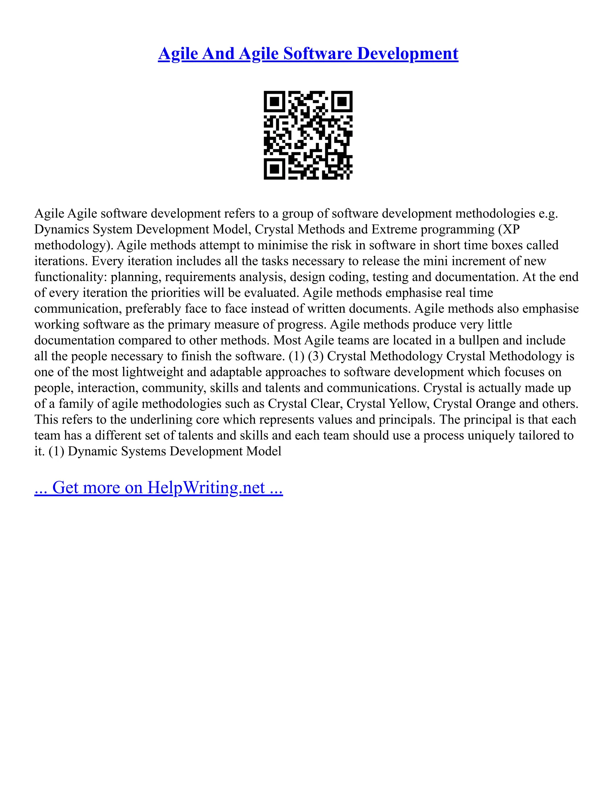 Agile And Agile Software Development
Agile Agile software development refers to a group of software development methodologies e.g.
Dynamics System Development Model, Crystal Methods and Extreme programming (XP
methodology). Agile methods attempt to minimise the risk in software in short time boxes called
iterations. Every iteration includes all the tasks necessary to release the mini increment of new
functionality: planning, requirements analysis, design coding, testing and documentation. At the end
of every iteration the priorities will be evaluated. Agile methods emphasise real time
communication, preferably face to face instead of written documents. Agile methods also emphasise
working software as the primary measure of progress. Agile methods produce very little
documentation compared to other methods. Most Agile teams are located in a bullpen and include
all the people necessary to finish the software. (1) (3) Crystal Methodology Crystal Methodology is
one of the most lightweight and adaptable approaches to software development which focuses on
people, interaction, community, skills and talents and communications. Crystal is actually made up
of a family of agile methodologies such as Crystal Clear, Crystal Yellow, Crystal Orange and others.
This refers to the underlining core which represents values and principals. The principal is that each
team has a different set of talents and skills and each team should use a process uniquely tailored to
it. (1) Dynamic Systems Development Model
... Get more on HelpWriting.net ...
 