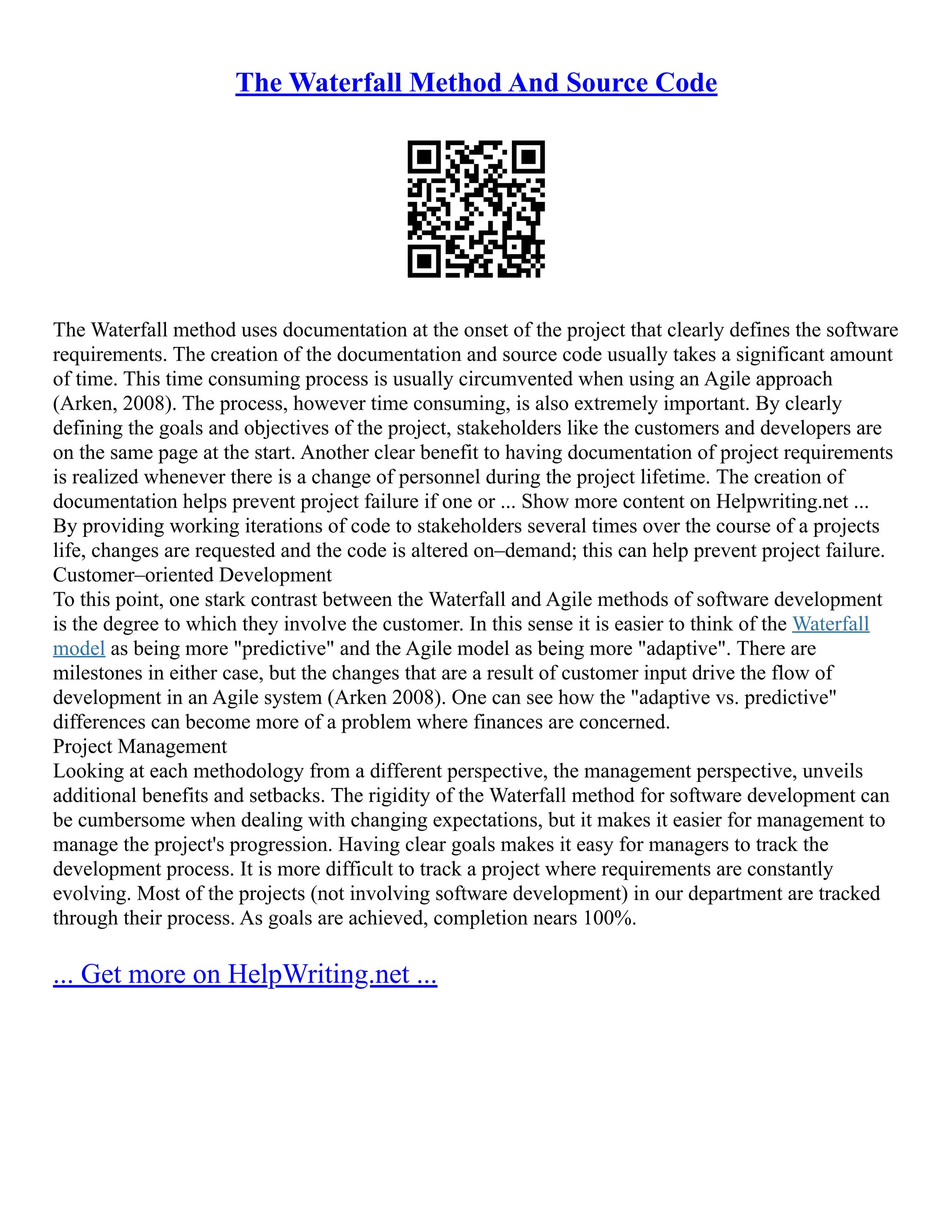 The Waterfall Method And Source Code
The Waterfall method uses documentation at the onset of the project that clearly defines the software
requirements. The creation of the documentation and source code usually takes a significant amount
of time. This time consuming process is usually circumvented when using an Agile approach
(Arken, 2008). The process, however time consuming, is also extremely important. By clearly
defining the goals and objectives of the project, stakeholders like the customers and developers are
on the same page at the start. Another clear benefit to having documentation of project requirements
is realized whenever there is a change of personnel during the project lifetime. The creation of
documentation helps prevent project failure if one or ... Show more content on Helpwriting.net ...
By providing working iterations of code to stakeholders several times over the course of a projects
life, changes are requested and the code is altered on–demand; this can help prevent project failure.
Customer–oriented Development
To this point, one stark contrast between the Waterfall and Agile methods of software development
is the degree to which they involve the customer. In this sense it is easier to think of the Waterfall
model as being more "predictive" and the Agile model as being more "adaptive". There are
milestones in either case, but the changes that are a result of customer input drive the flow of
development in an Agile system (Arken 2008). One can see how the "adaptive vs. predictive"
differences can become more of a problem where finances are concerned.
Project Management
Looking at each methodology from a different perspective, the management perspective, unveils
additional benefits and setbacks. The rigidity of the Waterfall method for software development can
be cumbersome when dealing with changing expectations, but it makes it easier for management to
manage the project's progression. Having clear goals makes it easy for managers to track the
development process. It is more difficult to track a project where requirements are constantly
evolving. Most of the projects (not involving software development) in our department are tracked
through their process. As goals are achieved, completion nears 100%.
... Get more on HelpWriting.net ...
 