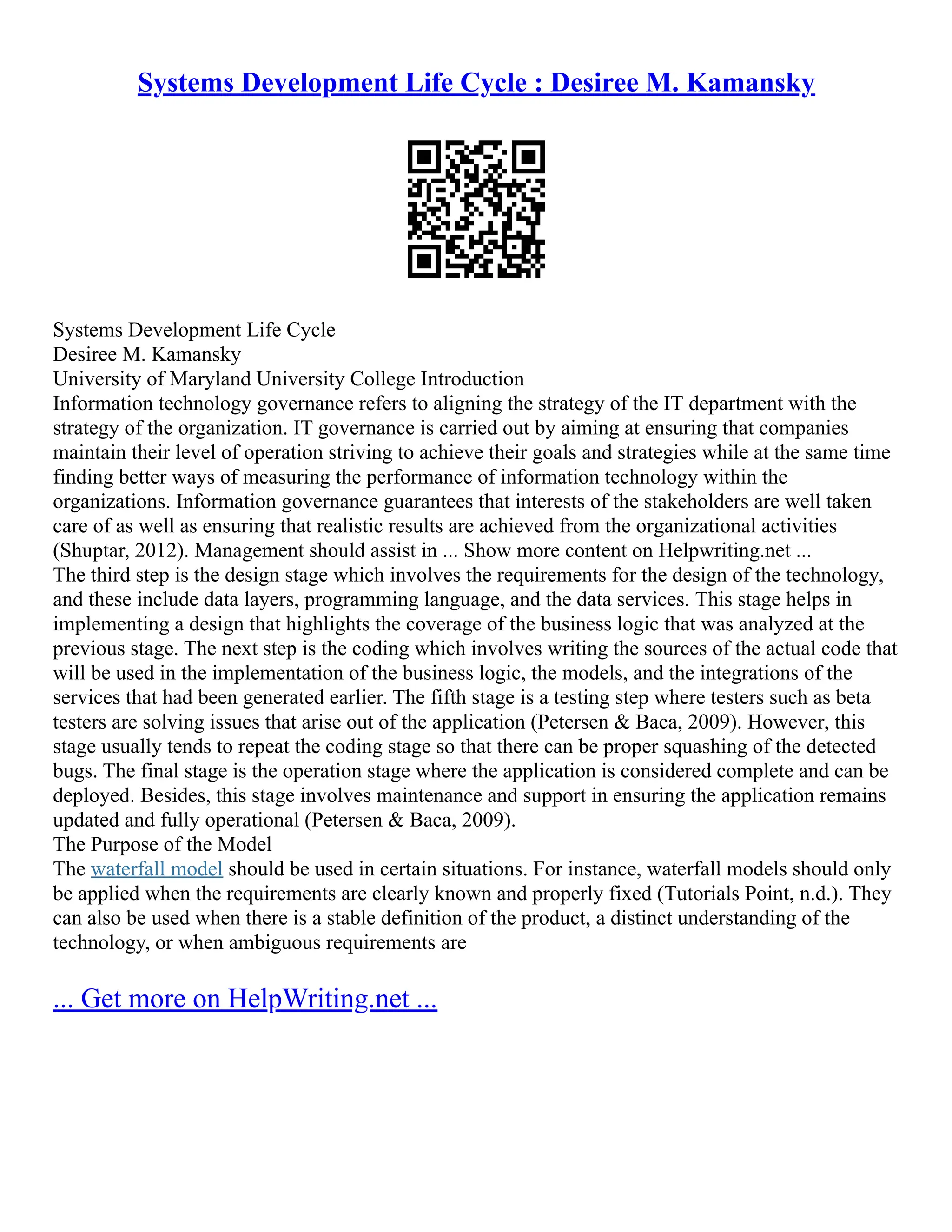 Systems Development Life Cycle : Desiree M. Kamansky
Systems Development Life Cycle
Desiree M. Kamansky
University of Maryland University College Introduction
Information technology governance refers to aligning the strategy of the IT department with the
strategy of the organization. IT governance is carried out by aiming at ensuring that companies
maintain their level of operation striving to achieve their goals and strategies while at the same time
finding better ways of measuring the performance of information technology within the
organizations. Information governance guarantees that interests of the stakeholders are well taken
care of as well as ensuring that realistic results are achieved from the organizational activities
(Shuptar, 2012). Management should assist in ... Show more content on Helpwriting.net ...
The third step is the design stage which involves the requirements for the design of the technology,
and these include data layers, programming language, and the data services. This stage helps in
implementing a design that highlights the coverage of the business logic that was analyzed at the
previous stage. The next step is the coding which involves writing the sources of the actual code that
will be used in the implementation of the business logic, the models, and the integrations of the
services that had been generated earlier. The fifth stage is a testing step where testers such as beta
testers are solving issues that arise out of the application (Petersen & Baca, 2009). However, this
stage usually tends to repeat the coding stage so that there can be proper squashing of the detected
bugs. The final stage is the operation stage where the application is considered complete and can be
deployed. Besides, this stage involves maintenance and support in ensuring the application remains
updated and fully operational (Petersen & Baca, 2009).
The Purpose of the Model
The waterfall model should be used in certain situations. For instance, waterfall models should only
be applied when the requirements are clearly known and properly fixed (Tutorials Point, n.d.). They
can also be used when there is a stable definition of the product, a distinct understanding of the
technology, or when ambiguous requirements are
... Get more on HelpWriting.net ...
 
