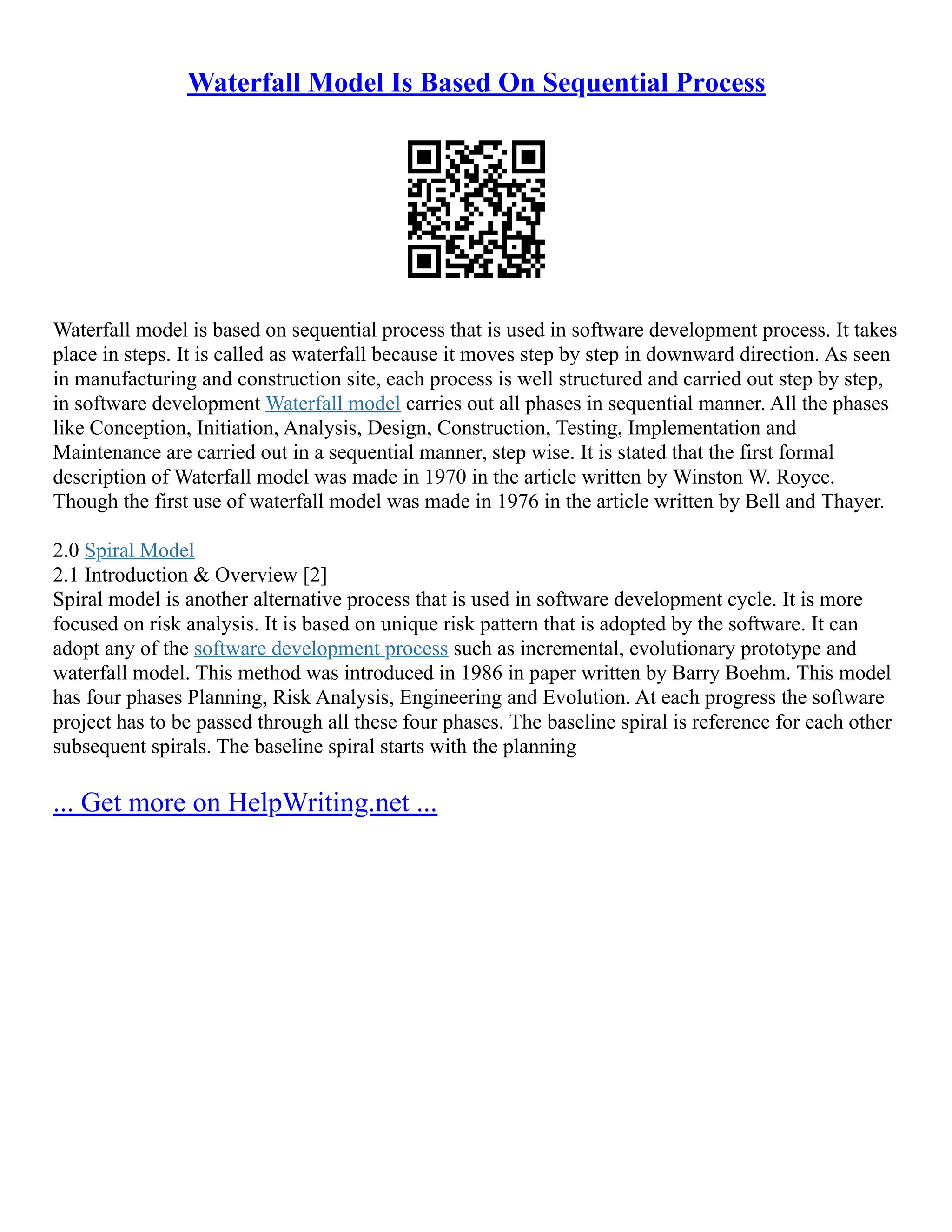 Waterfall Model Is Based On Sequential Process
Waterfall model is based on sequential process that is used in software development process. It takes
place in steps. It is called as waterfall because it moves step by step in downward direction. As seen
in manufacturing and construction site, each process is well structured and carried out step by step,
in software development Waterfall model carries out all phases in sequential manner. All the phases
like Conception, Initiation, Analysis, Design, Construction, Testing, Implementation and
Maintenance are carried out in a sequential manner, step wise. It is stated that the first formal
description of Waterfall model was made in 1970 in the article written by Winston W. Royce.
Though the first use of waterfall model was made in 1976 in the article written by Bell and Thayer.
2.0 Spiral Model
2.1 Introduction & Overview [2]
Spiral model is another alternative process that is used in software development cycle. It is more
focused on risk analysis. It is based on unique risk pattern that is adopted by the software. It can
adopt any of the software development process such as incremental, evolutionary prototype and
waterfall model. This method was introduced in 1986 in paper written by Barry Boehm. This model
has four phases Planning, Risk Analysis, Engineering and Evolution. At each progress the software
project has to be passed through all these four phases. The baseline spiral is reference for each other
subsequent spirals. The baseline spiral starts with the planning
... Get more on HelpWriting.net ...
 