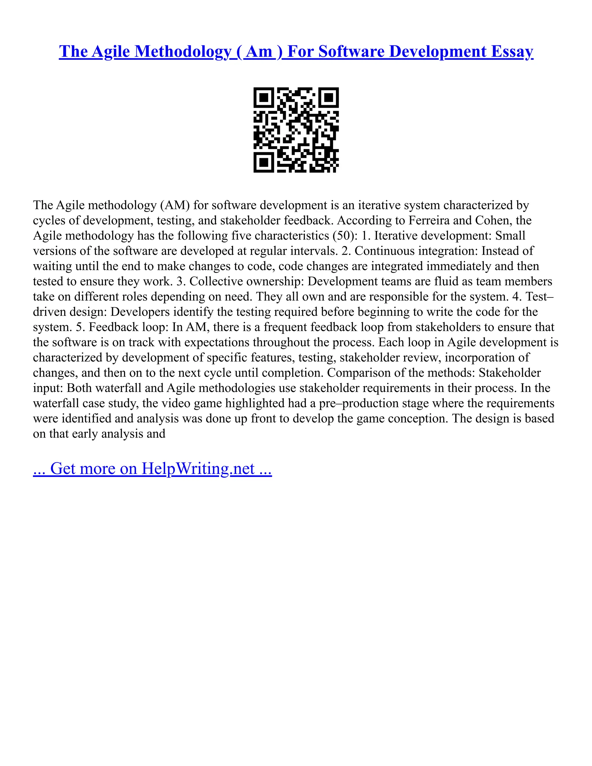 The Agile Methodology ( Am ) For Software Development Essay
The Agile methodology (AM) for software development is an iterative system characterized by
cycles of development, testing, and stakeholder feedback. According to Ferreira and Cohen, the
Agile methodology has the following five characteristics (50): 1. Iterative development: Small
versions of the software are developed at regular intervals. 2. Continuous integration: Instead of
waiting until the end to make changes to code, code changes are integrated immediately and then
tested to ensure they work. 3. Collective ownership: Development teams are fluid as team members
take on different roles depending on need. They all own and are responsible for the system. 4. Test–
driven design: Developers identify the testing required before beginning to write the code for the
system. 5. Feedback loop: In AM, there is a frequent feedback loop from stakeholders to ensure that
the software is on track with expectations throughout the process. Each loop in Agile development is
characterized by development of specific features, testing, stakeholder review, incorporation of
changes, and then on to the next cycle until completion. Comparison of the methods: Stakeholder
input: Both waterfall and Agile methodologies use stakeholder requirements in their process. In the
waterfall case study, the video game highlighted had a pre–production stage where the requirements
were identified and analysis was done up front to develop the game conception. The design is based
on that early analysis and
... Get more on HelpWriting.net ...
 