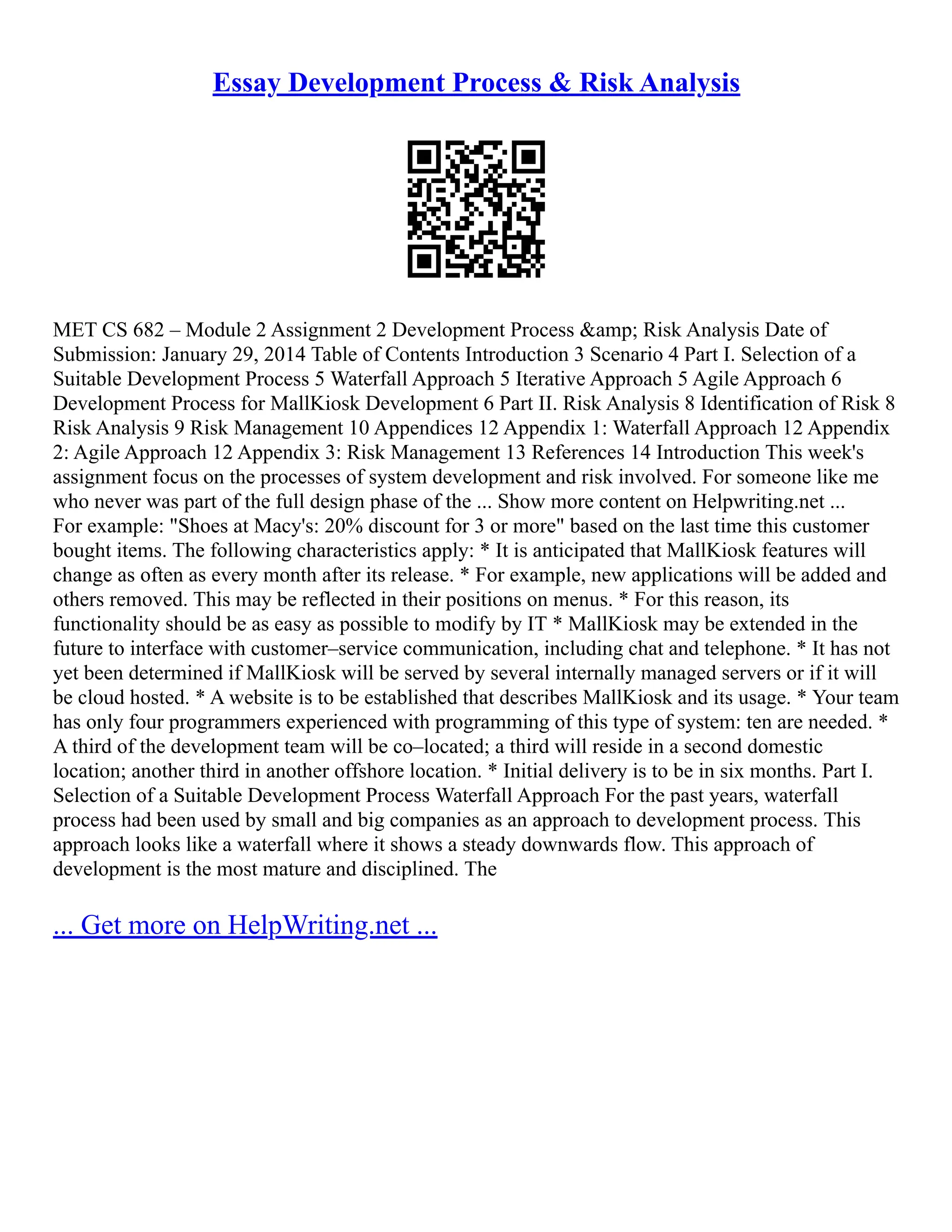 Essay Development Process & Risk Analysis
MET CS 682 – Module 2 Assignment 2 Development Process &amp; Risk Analysis Date of
Submission: January 29, 2014 Table of Contents Introduction 3 Scenario 4 Part I. Selection of a
Suitable Development Process 5 Waterfall Approach 5 Iterative Approach 5 Agile Approach 6
Development Process for MallKiosk Development 6 Part II. Risk Analysis 8 Identification of Risk 8
Risk Analysis 9 Risk Management 10 Appendices 12 Appendix 1: Waterfall Approach 12 Appendix
2: Agile Approach 12 Appendix 3: Risk Management 13 References 14 Introduction This week's
assignment focus on the processes of system development and risk involved. For someone like me
who never was part of the full design phase of the ... Show more content on Helpwriting.net ...
For example: "Shoes at Macy's: 20% discount for 3 or more" based on the last time this customer
bought items. The following characteristics apply: * It is anticipated that MallKiosk features will
change as often as every month after its release. * For example, new applications will be added and
others removed. This may be reflected in their positions on menus. * For this reason, its
functionality should be as easy as possible to modify by IT * MallKiosk may be extended in the
future to interface with customer–service communication, including chat and telephone. * It has not
yet been determined if MallKiosk will be served by several internally managed servers or if it will
be cloud hosted. * A website is to be established that describes MallKiosk and its usage. * Your team
has only four programmers experienced with programming of this type of system: ten are needed. *
A third of the development team will be co–located; a third will reside in a second domestic
location; another third in another offshore location. * Initial delivery is to be in six months. Part I.
Selection of a Suitable Development Process Waterfall Approach For the past years, waterfall
process had been used by small and big companies as an approach to development process. This
approach looks like a waterfall where it shows a steady downwards flow. This approach of
development is the most mature and disciplined. The
... Get more on HelpWriting.net ...
 