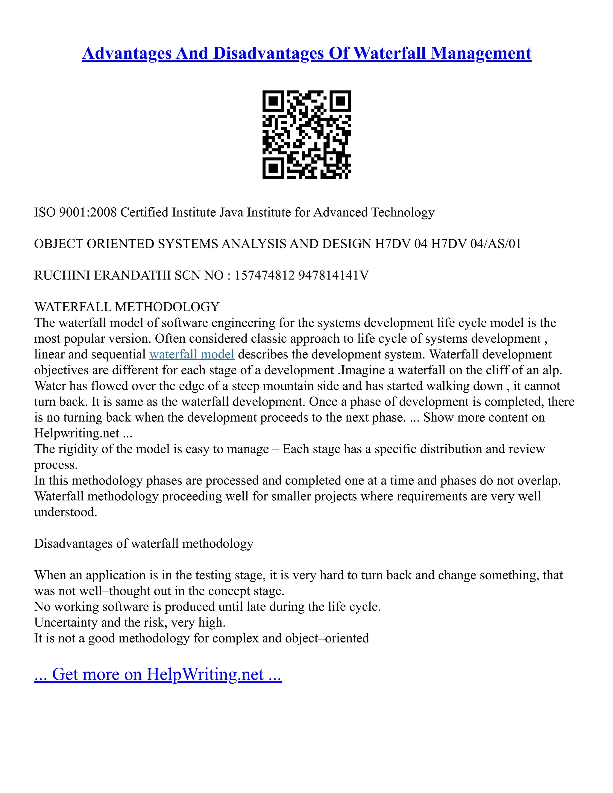 Advantages And Disadvantages Of Waterfall Management
ISO 9001:2008 Certified Institute Java Institute for Advanced Technology
OBJECT ORIENTED SYSTEMS ANALYSIS AND DESIGN H7DV 04 H7DV 04/AS/01
RUCHINI ERANDATHI SCN NO : 157474812 947814141V
WATERFALL METHODOLOGY
The waterfall model of software engineering for the systems development life cycle model is the
most popular version. Often considered classic approach to life cycle of systems development ,
linear and sequential waterfall model describes the development system. Waterfall development
objectives are different for each stage of a development .Imagine a waterfall on the cliff of an alp.
Water has flowed over the edge of a steep mountain side and has started walking down , it cannot
turn back. It is same as the waterfall development. Once a phase of development is completed, there
is no turning back when the development proceeds to the next phase. ... Show more content on
Helpwriting.net ...
The rigidity of the model is easy to manage – Each stage has a specific distribution and review
process.
In this methodology phases are processed and completed one at a time and phases do not overlap.
Waterfall methodology proceeding well for smaller projects where requirements are very well
understood.
Disadvantages of waterfall methodology
When an application is in the testing stage, it is very hard to turn back and change something, that
was not well–thought out in the concept stage.
No working software is produced until late during the life cycle.
Uncertainty and the risk, very high.
It is not a good methodology for complex and object–oriented
... Get more on HelpWriting.net ...
 
