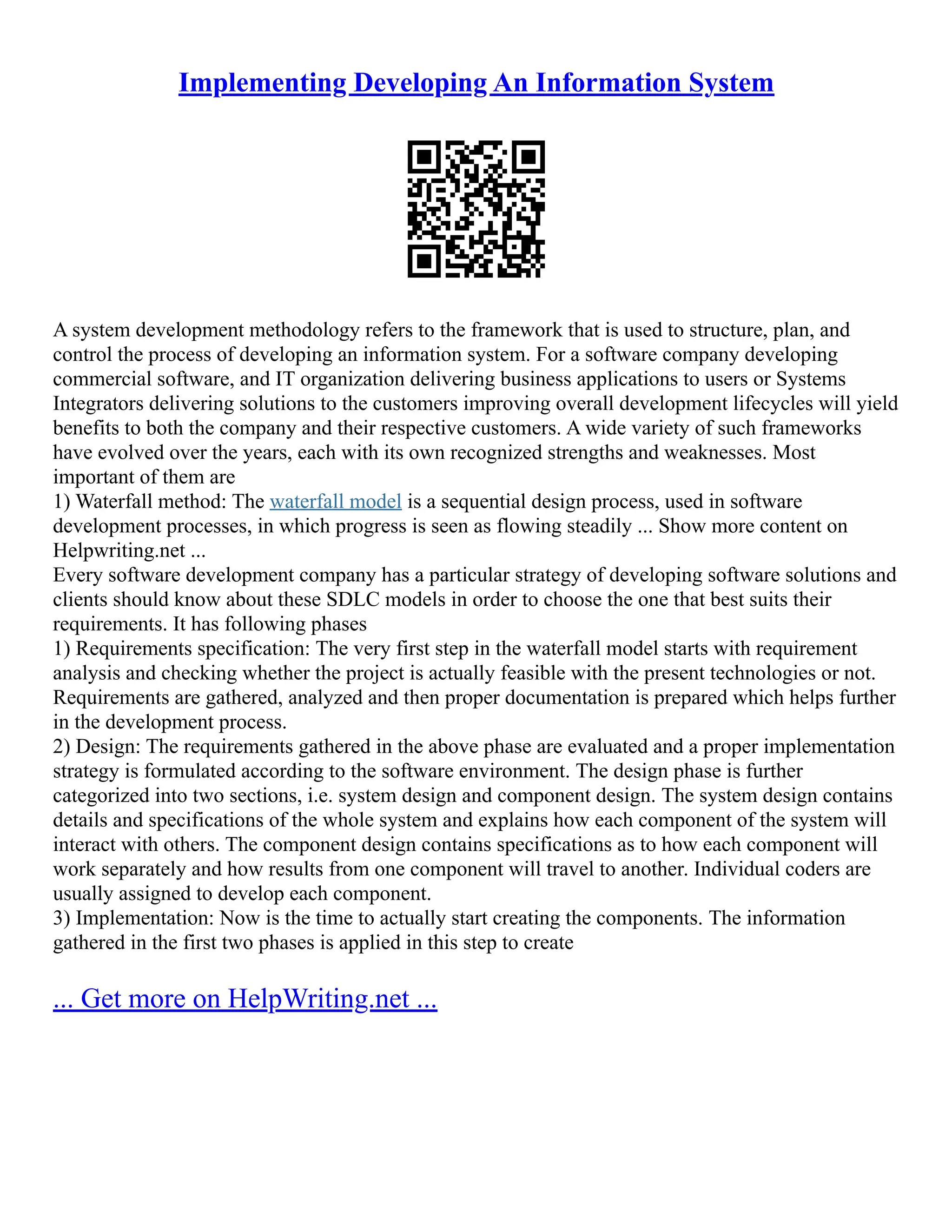 Implementing Developing An Information System
A system development methodology refers to the framework that is used to structure, plan, and
control the process of developing an information system. For a software company developing
commercial software, and IT organization delivering business applications to users or Systems
Integrators delivering solutions to the customers improving overall development lifecycles will yield
benefits to both the company and their respective customers. A wide variety of such frameworks
have evolved over the years, each with its own recognized strengths and weaknesses. Most
important of them are
1) Waterfall method: The waterfall model is a sequential design process, used in software
development processes, in which progress is seen as flowing steadily ... Show more content on
Helpwriting.net ...
Every software development company has a particular strategy of developing software solutions and
clients should know about these SDLC models in order to choose the one that best suits their
requirements. It has following phases
1) Requirements specification: The very first step in the waterfall model starts with requirement
analysis and checking whether the project is actually feasible with the present technologies or not.
Requirements are gathered, analyzed and then proper documentation is prepared which helps further
in the development process.
2) Design: The requirements gathered in the above phase are evaluated and a proper implementation
strategy is formulated according to the software environment. The design phase is further
categorized into two sections, i.e. system design and component design. The system design contains
details and specifications of the whole system and explains how each component of the system will
interact with others. The component design contains specifications as to how each component will
work separately and how results from one component will travel to another. Individual coders are
usually assigned to develop each component.
3) Implementation: Now is the time to actually start creating the components. The information
gathered in the first two phases is applied in this step to create
... Get more on HelpWriting.net ...
 