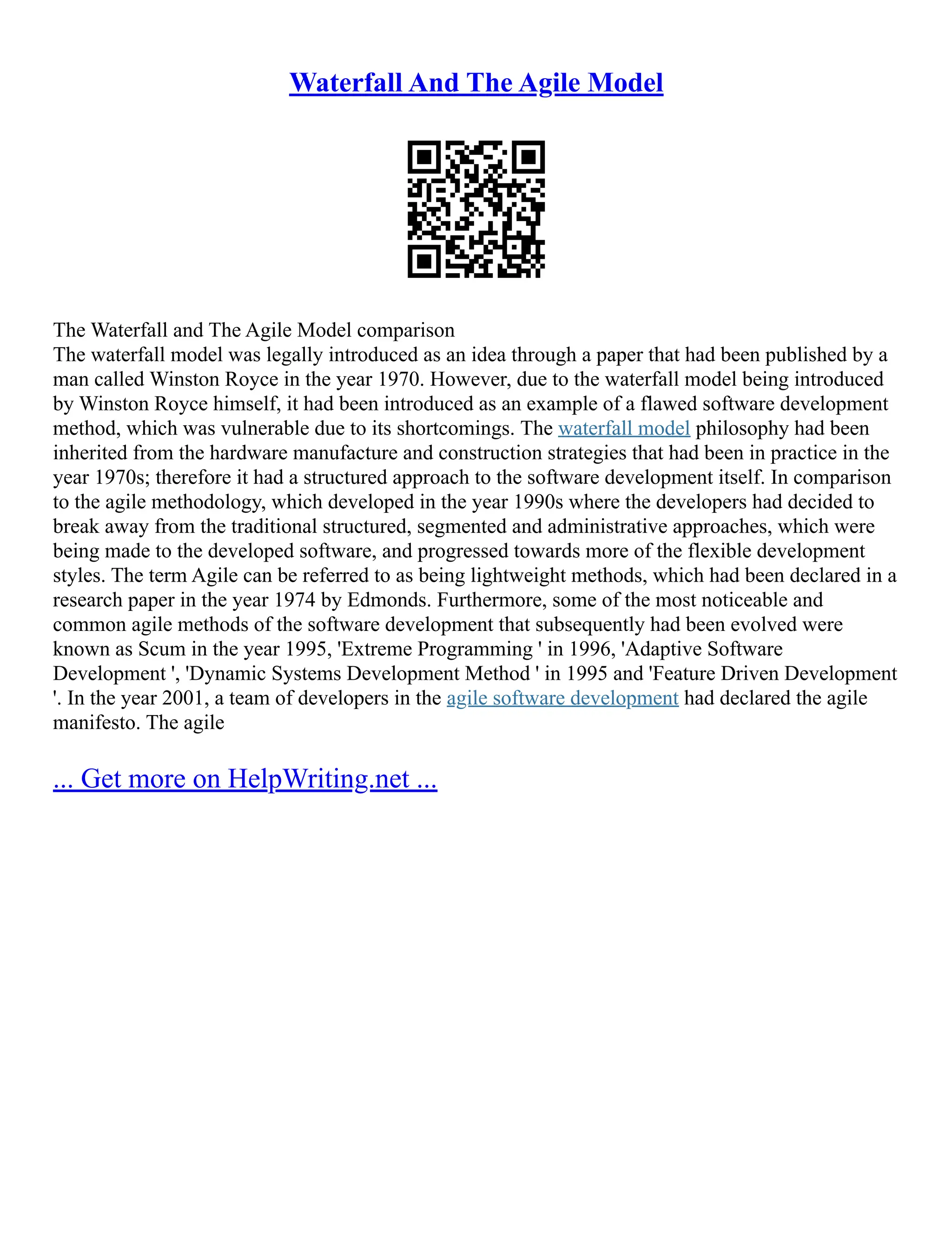 Waterfall And The Agile Model
The Waterfall and The Agile Model comparison
The waterfall model was legally introduced as an idea through a paper that had been published by a
man called Winston Royce in the year 1970. However, due to the waterfall model being introduced
by Winston Royce himself, it had been introduced as an example of a flawed software development
method, which was vulnerable due to its shortcomings. The waterfall model philosophy had been
inherited from the hardware manufacture and construction strategies that had been in practice in the
year 1970s; therefore it had a structured approach to the software development itself. In comparison
to the agile methodology, which developed in the year 1990s where the developers had decided to
break away from the traditional structured, segmented and administrative approaches, which were
being made to the developed software, and progressed towards more of the flexible development
styles. The term Agile can be referred to as being lightweight methods, which had been declared in a
research paper in the year 1974 by Edmonds. Furthermore, some of the most noticeable and
common agile methods of the software development that subsequently had been evolved were
known as Scum in the year 1995, 'Extreme Programming ' in 1996, 'Adaptive Software
Development ', 'Dynamic Systems Development Method ' in 1995 and 'Feature Driven Development
'. In the year 2001, a team of developers in the agile software development had declared the agile
manifesto. The agile
... Get more on HelpWriting.net ...
 